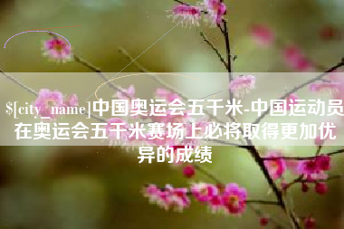 安岳中国奥运会五千米-中国运动员在奥运会五千米赛场上必将取得更加优异的成绩