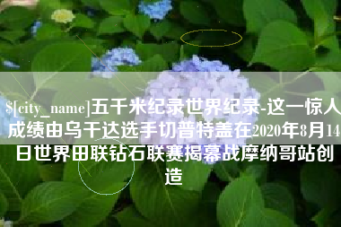 安岳五千米纪录世界纪录-这一惊人成绩由乌干达选手切普特盖在2020年8月14日世界田联钻石联赛揭幕战摩纳哥站创造