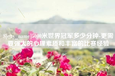安岳5000米世界冠军多少分钟-更需要强大的心理素质和丰富的比赛经验