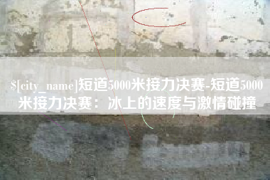 安岳短道5000米接力决赛-短道5000米接力决赛：冰上的速度与激情碰撞
