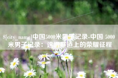 安岳中国5000米男子记录-中国 5000 米男子记录：速滑赛道上的荣耀征程