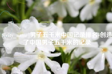 安岳男子五千米中国记录排名-创造了中国男子五千米的记录