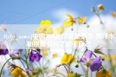 安岳中国5000米纪录是多少-用汗水和拼搏书写了属于自己