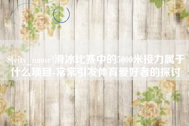 安岳滑冰比赛中的5000米接力属于什么项目-常常引发体育爱好者的探讨